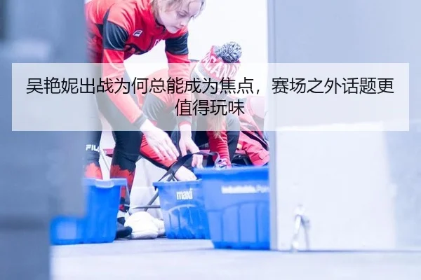 吴艳妮出战为何总能成为焦点，赛场之外话题更值得玩味（ayx）